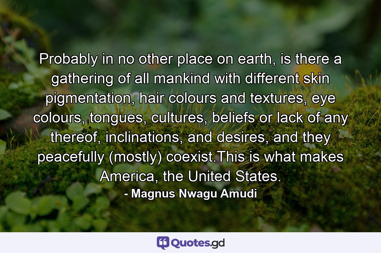 Probably in no other place on earth, is there a gathering of all mankind with different skin pigmentation, hair colours and textures, eye colours, tongues, cultures, beliefs or lack of any thereof, inclinations, and desires, and they peacefully (mostly) coexist.This is what makes America, the United States. - Quote by Magnus Nwagu Amudi