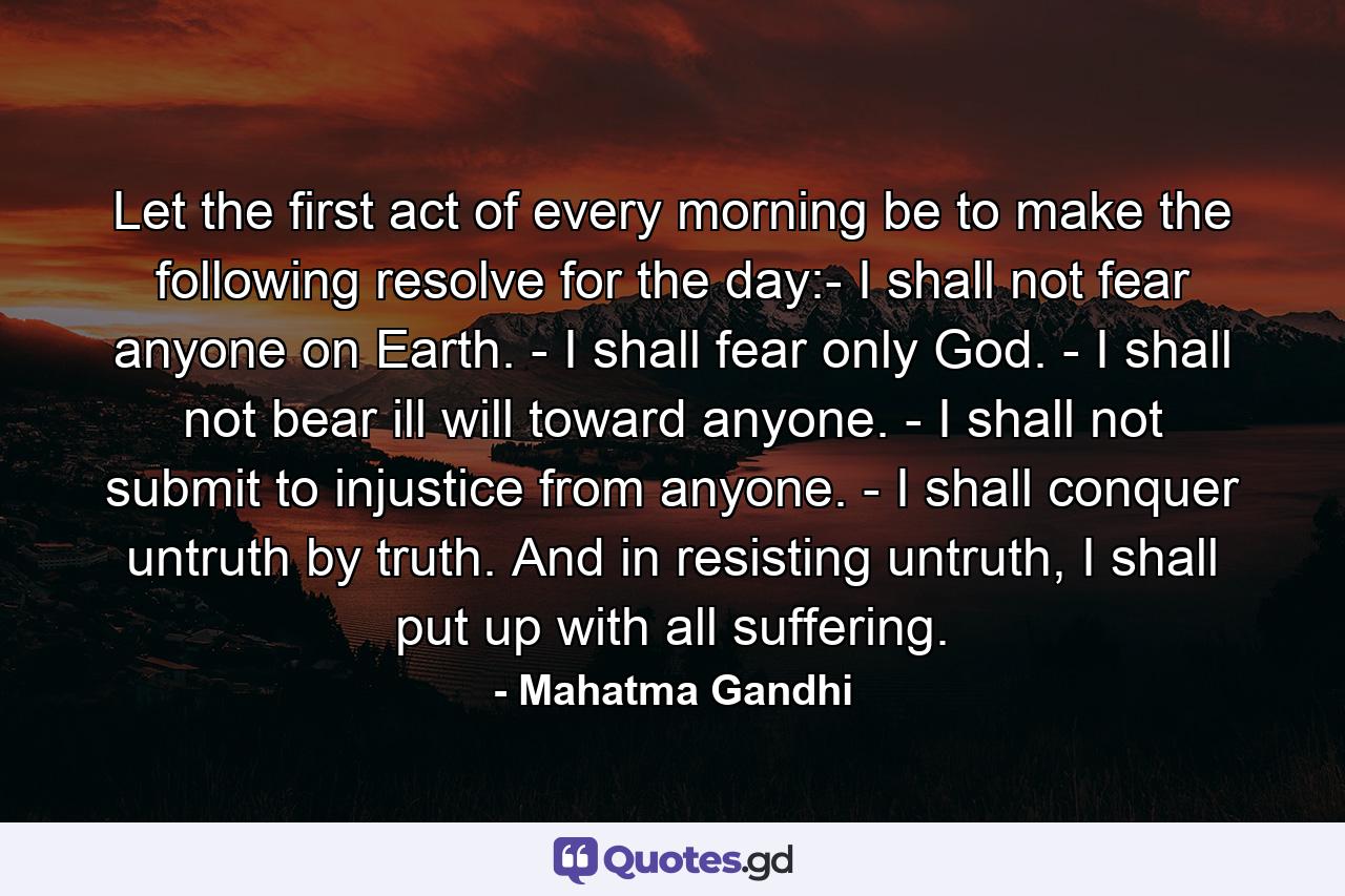 Let the first act of every morning be to make the following resolve for the day:- I shall not fear anyone on Earth. - I shall fear only God. - I shall not bear ill will toward anyone. - I shall not submit to injustice from anyone. - I shall conquer untruth by truth. And in resisting untruth, I shall put up with all suffering. - Quote by Mahatma Gandhi