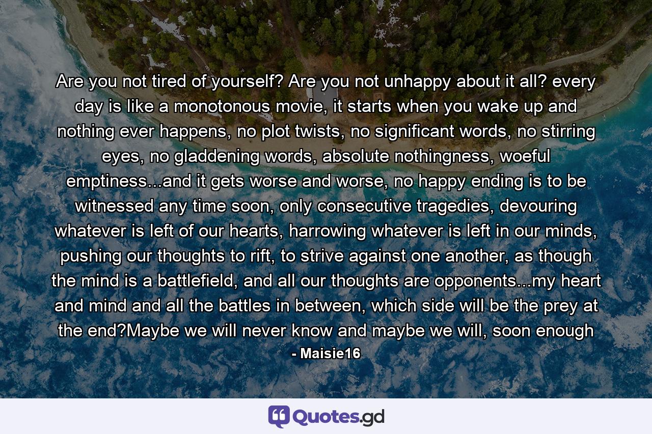 Are you not tired of yourself? Are you not unhappy about it all? every day is like a monotonous movie, it starts when you wake up and nothing ever happens, no plot twists, no significant words, no stirring eyes, no gladdening words, absolute nothingness, woeful emptiness...and it gets worse and worse, no happy ending is to be witnessed any time soon, only consecutive tragedies, devouring whatever is left of our hearts, harrowing whatever is left in our minds, pushing our thoughts to rift, to strive against one another, as though the mind is a battlefield, and all our thoughts are opponents...my heart and mind and all the battles in between, which side will be the prey at the end?Maybe we will never know and maybe we will, soon enough - Quote by Maisie16