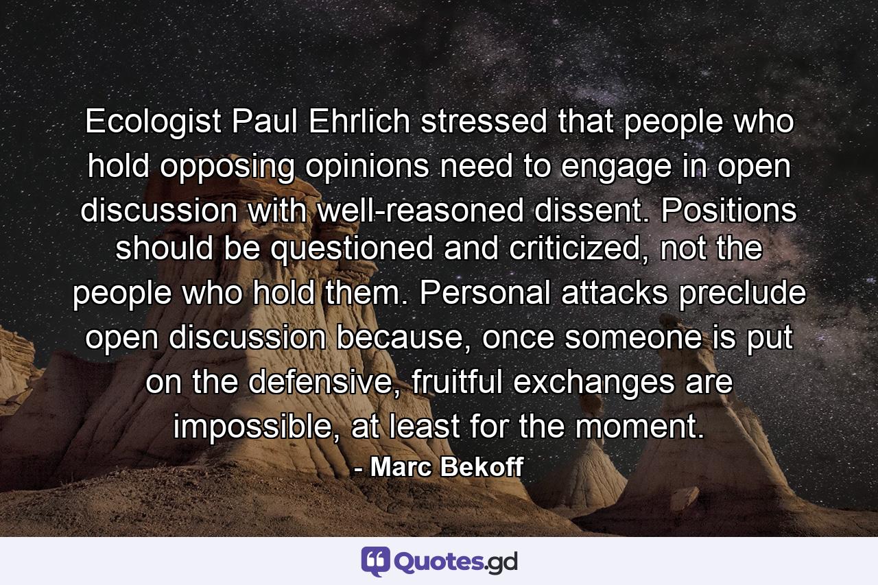 Ecologist Paul Ehrlich stressed that people who hold opposing opinions need to engage in open discussion with well-reasoned dissent. Positions should be questioned and criticized, not the people who hold them. Personal attacks preclude open discussion because, once someone is put on the defensive, fruitful exchanges are impossible, at least for the moment. - Quote by Marc Bekoff