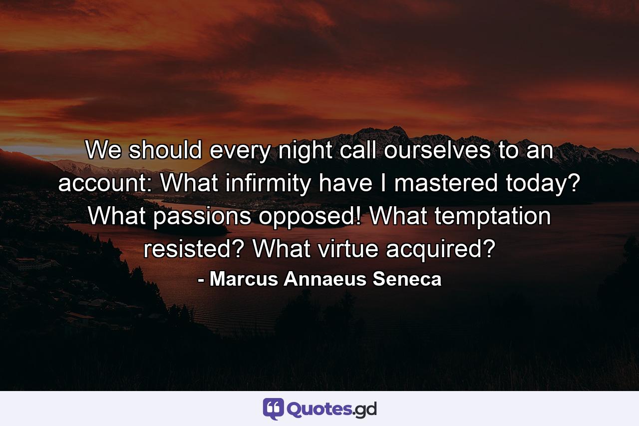 We should every night call ourselves to an account: What infirmity have I mastered today? What passions opposed! What temptation resisted? What virtue acquired? - Quote by Marcus Annaeus Seneca