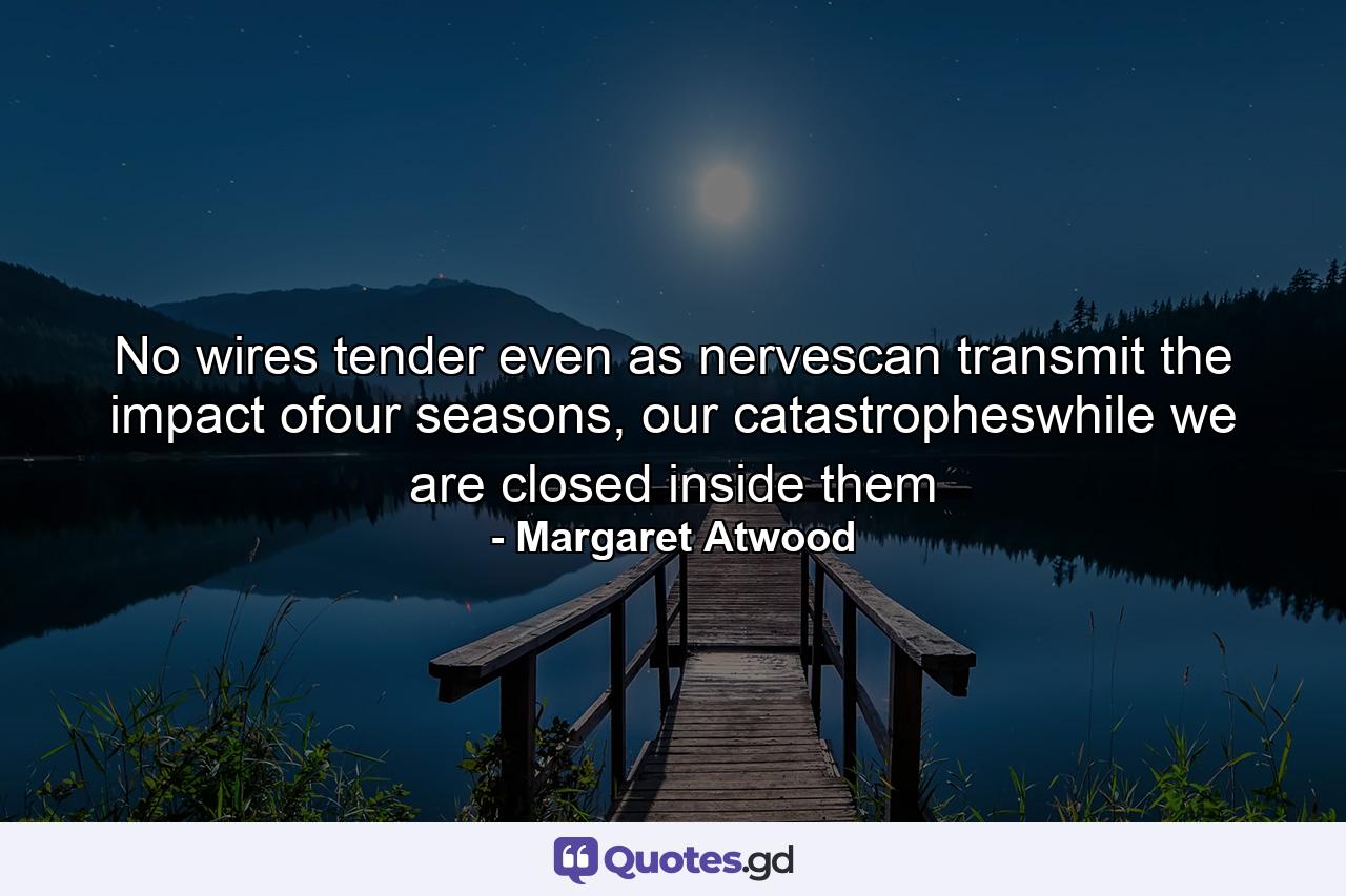 No wires tender even as nervescan transmit the impact ofour seasons, our catastropheswhile we are closed inside them - Quote by Margaret Atwood