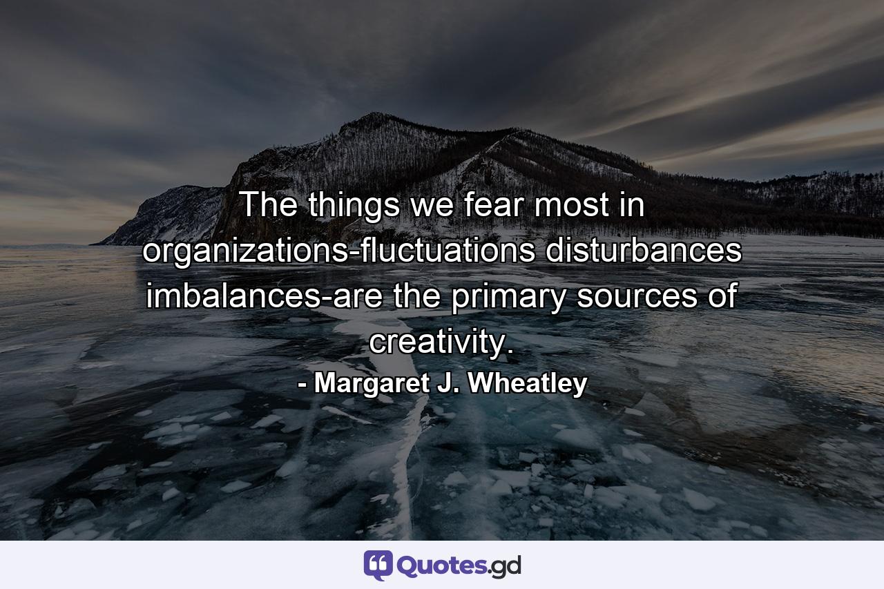 The things we fear most in organizations-fluctuations  disturbances  imbalances-are the primary sources of creativity. - Quote by Margaret J. Wheatley