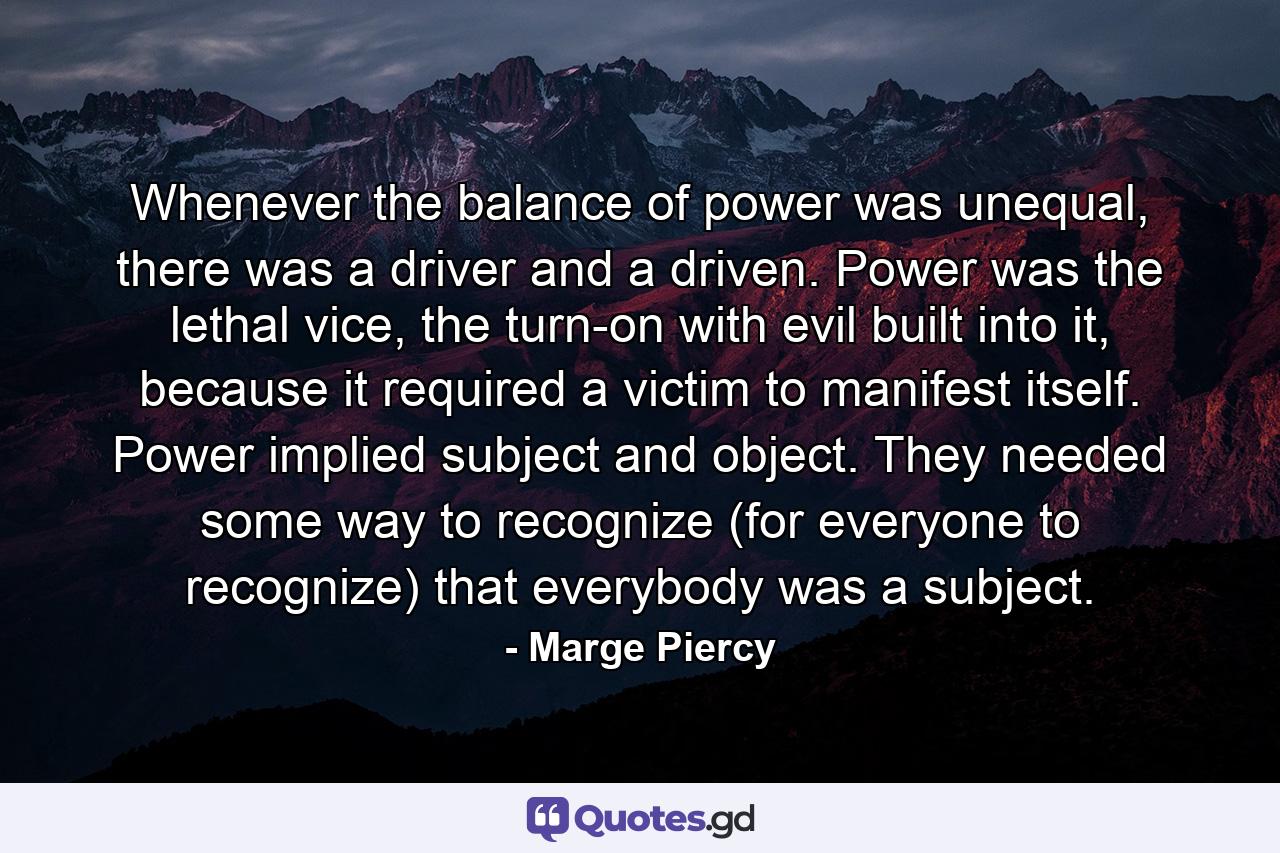 Whenever the balance of power was unequal, there was a driver and a driven. Power was the lethal vice, the turn-on with evil built into it, because it required a victim to manifest itself. Power implied subject and object. They needed some way to recognize (for everyone to recognize) that everybody was a subject. - Quote by Marge Piercy