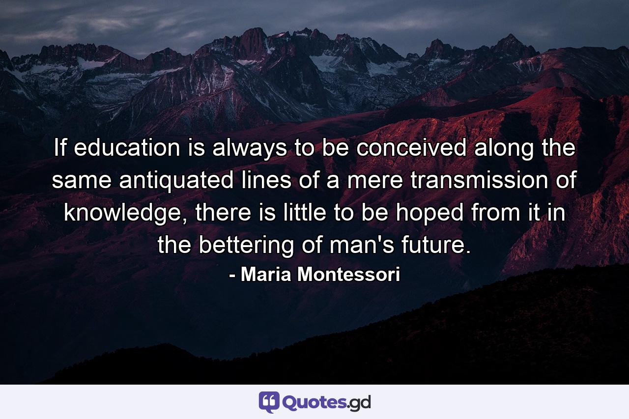 If education is always to be conceived along the same antiquated lines of a mere transmission of knowledge, there is little to be hoped from it in the bettering of man's future. - Quote by Maria Montessori