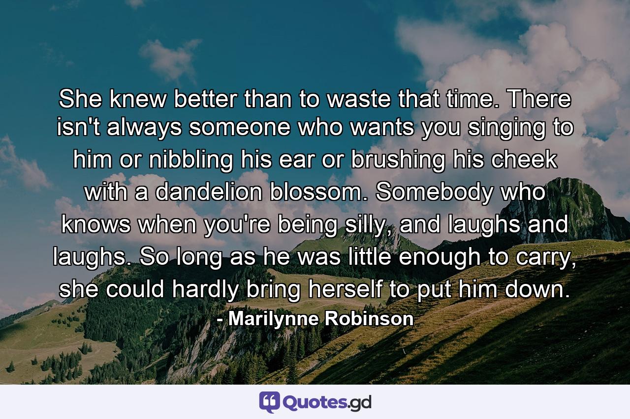 She knew better than to waste that time. There isn't always someone who wants you singing to him or nibbling his ear or brushing his cheek with a dandelion blossom. Somebody who knows when you're being silly, and laughs and laughs. So long as he was little enough to carry, she could hardly bring herself to put him down. - Quote by Marilynne Robinson