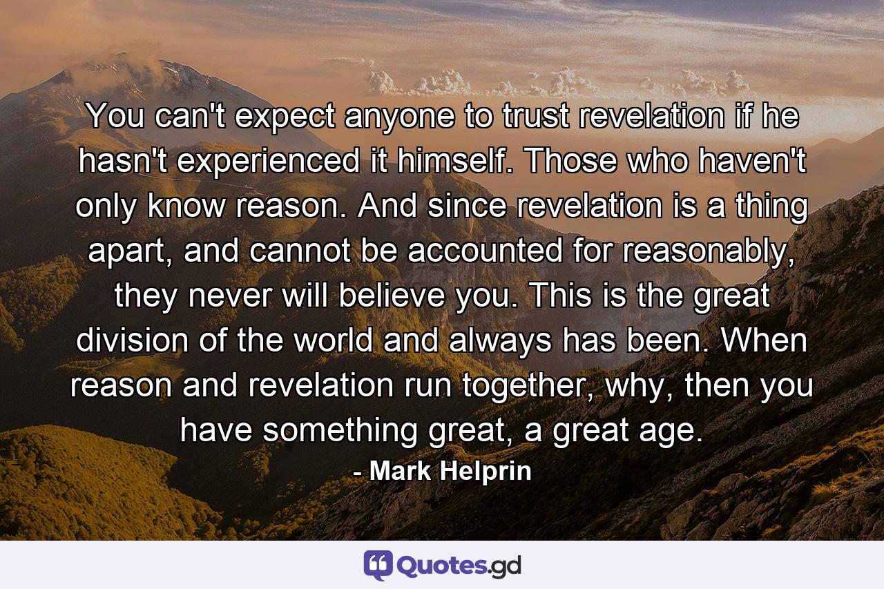 You can't expect anyone to trust revelation if he hasn't experienced it himself. Those who haven't only know reason. And since revelation is a thing apart, and cannot be accounted for reasonably, they never will believe you. This is the great division of the world and always has been. When reason and revelation run together, why, then you have something great, a great age. - Quote by Mark Helprin