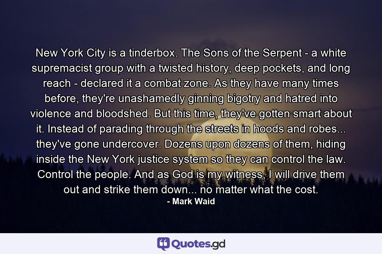 New York City is a tinderbox. The Sons of the Serpent - a white supremacist group with a twisted history, deep pockets, and long reach - declared it a combat zone. As they have many times before, they're unashamedly ginning bigotry and hatred into violence and bloodshed. But this time, they've gotten smart about it. Instead of parading through the streets in hoods and robes... they've gone undercover. Dozens upon dozens of them, hiding inside the New York justice system so they can control the law. Control the people. And as God is my witness, I will drive them out and strike them down... no matter what the cost. - Quote by Mark Waid