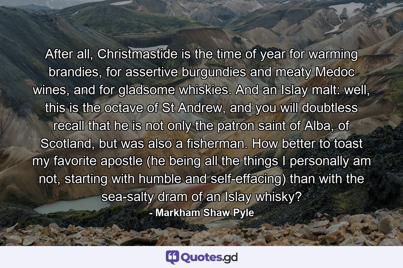 After all, Christmastide is the time of year for warming brandies, for assertive burgundies and meaty Medoc wines, and for gladsome whiskies. And an Islay malt: well, this is the octave of St Andrew, and you will doubtless recall that he is not only the patron saint of Alba, of Scotland, but was also a fisherman. How better to toast my favorite apostle (he being all the things I personally am not, starting with humble and self-effacing) than with the sea-salty dram of an Islay whisky? - Quote by Markham Shaw Pyle