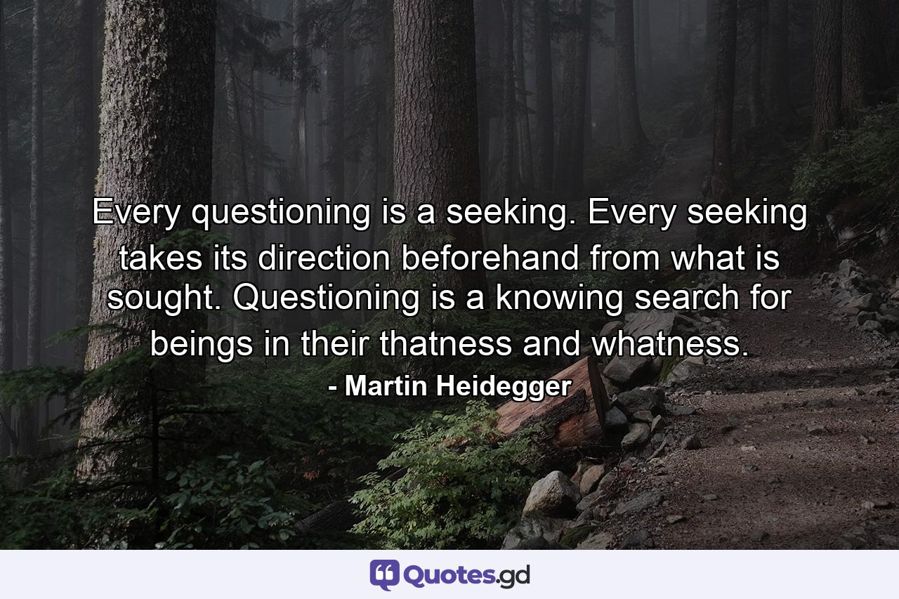 Every questioning is a seeking. Every seeking takes its direction beforehand from what is sought. Questioning is a knowing search for beings in their thatness and whatness. - Quote by Martin Heidegger