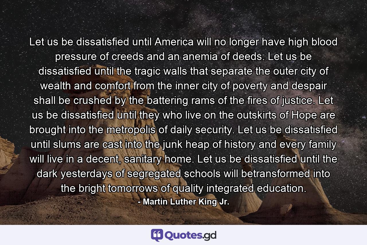 Let us be dissatisfied until America will no longer have high blood pressure of creeds and an anemia of deeds. Let us be dissatisfied until the tragic walls that separate the outer city of wealth and comfort from the inner city of poverty and despair shall be crushed by the battering rams of the fires of justice. Let us be dissatisfied until they who live on the outskirts of Hope are brought into the metropolis of daily security. Let us be dissatisfied until slums are cast into the junk heap of history and every family will live in a decent, sanitary home. Let us be dissatisfied until the dark yesterdays of segregated schools will betransformed into the bright tomorrows of quality integrated education. - Quote by Martin Luther King Jr.