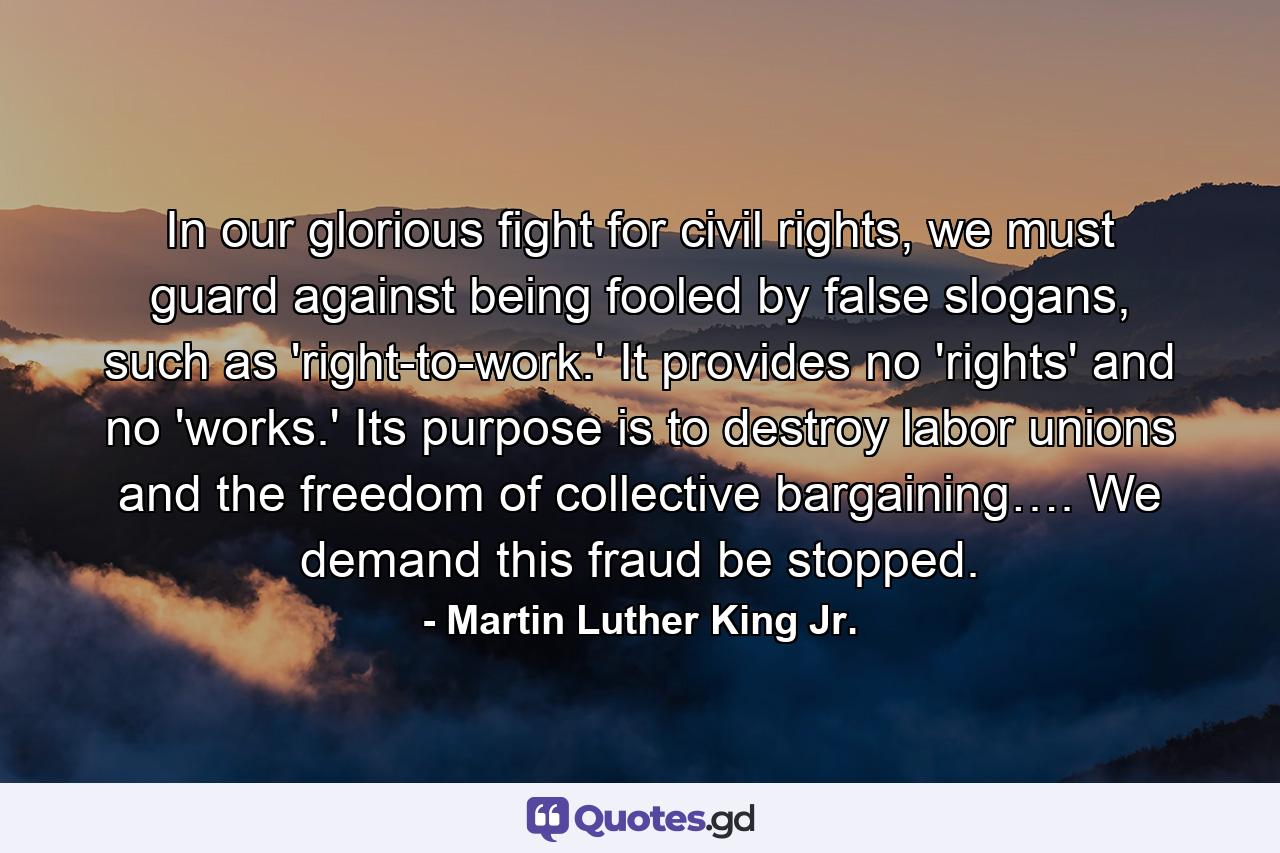 In our glorious fight for civil rights, we must guard against being fooled by false slogans, such as 'right-to-work.' It provides no 'rights' and no 'works.' Its purpose is to destroy labor unions and the freedom of collective bargaining…. We demand this fraud be stopped. - Quote by Martin Luther King Jr.