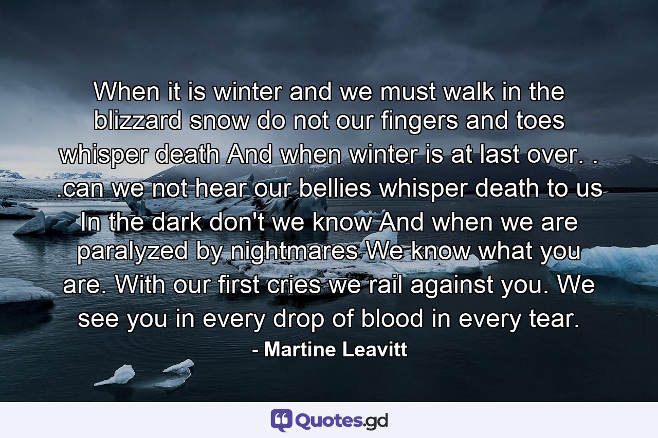 When it is winter and we must walk in the blizzard snow do not our fingers and toes whisper death  And when winter is at last over. . .can we not hear our bellies whisper death to us  In the dark don't we know  And when we are paralyzed by nightmares  We know what you are.  With our first cries we rail against you.  We see you in every drop of blood in every tear. - Quote by Martine Leavitt