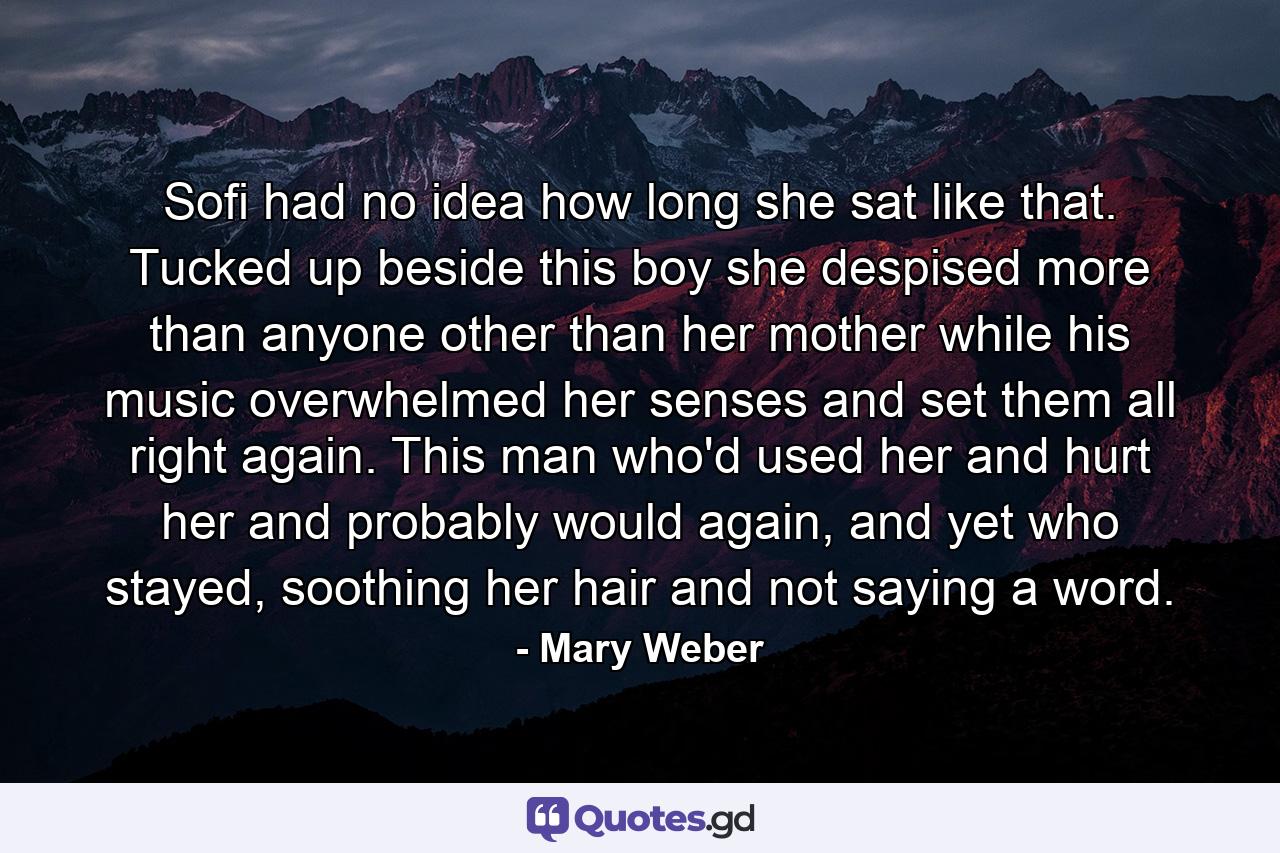 Sofi had no idea how long she sat like that. Tucked up beside this boy she despised more than anyone other than her mother while his music overwhelmed her senses and set them all right again. This man who'd used her and hurt her and probably would again, and yet who stayed, soothing her hair and not saying a word. - Quote by Mary Weber