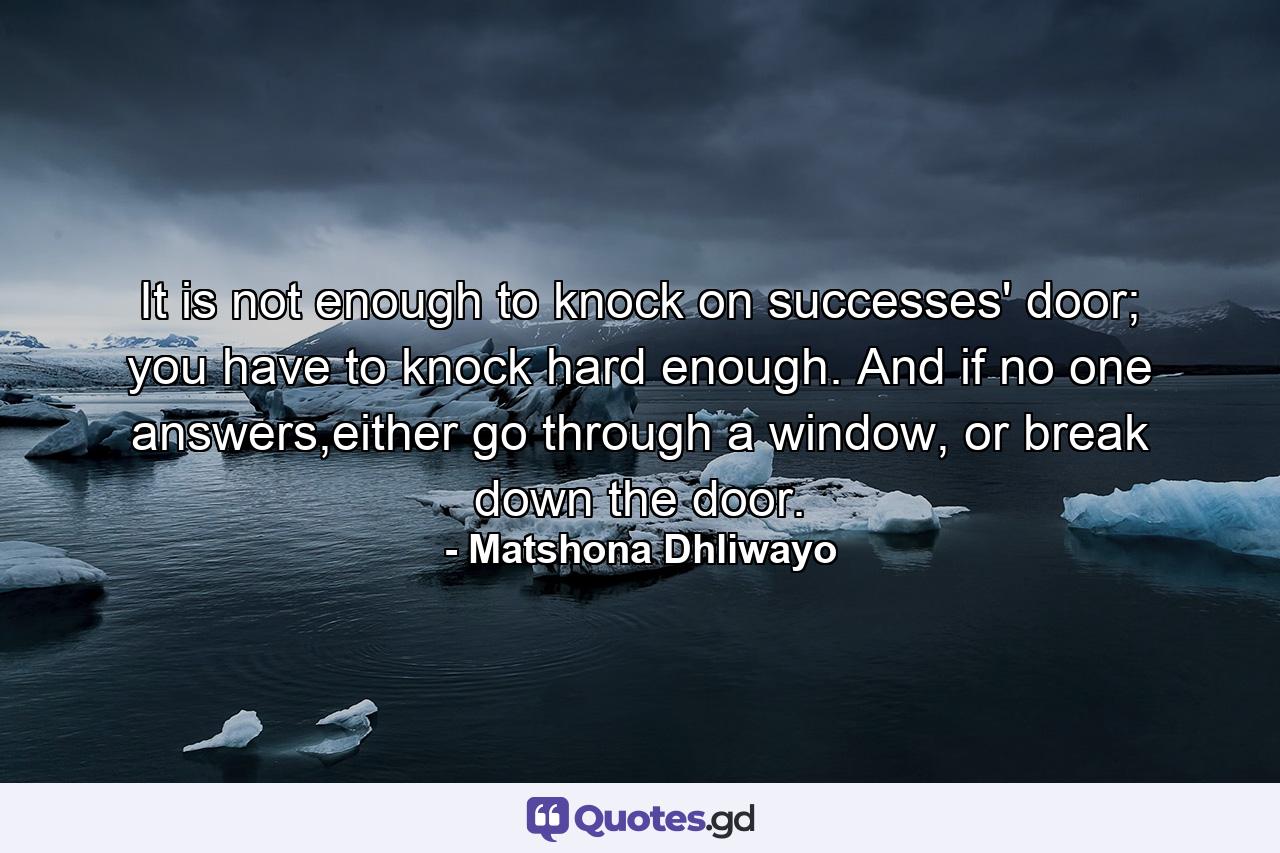 It is not enough to knock on successes' door; you have to knock hard enough. And if no one answers,either go through a window, or break down the door. - Quote by Matshona Dhliwayo