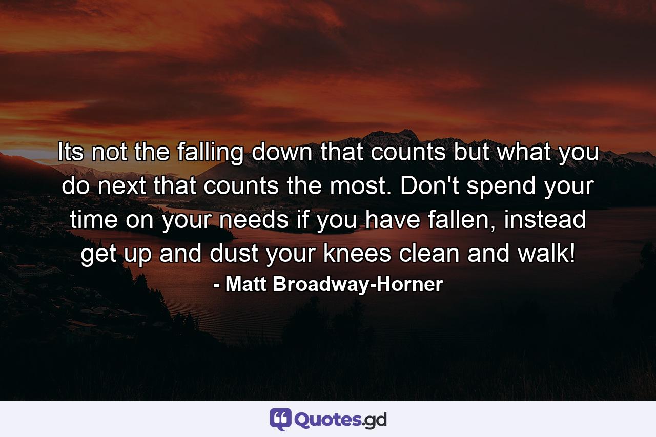 Its not the falling down that counts but what you do next that counts the most. Don't spend your time on your needs if you have fallen, instead get up and dust your knees clean and walk! - Quote by Matt Broadway-Horner