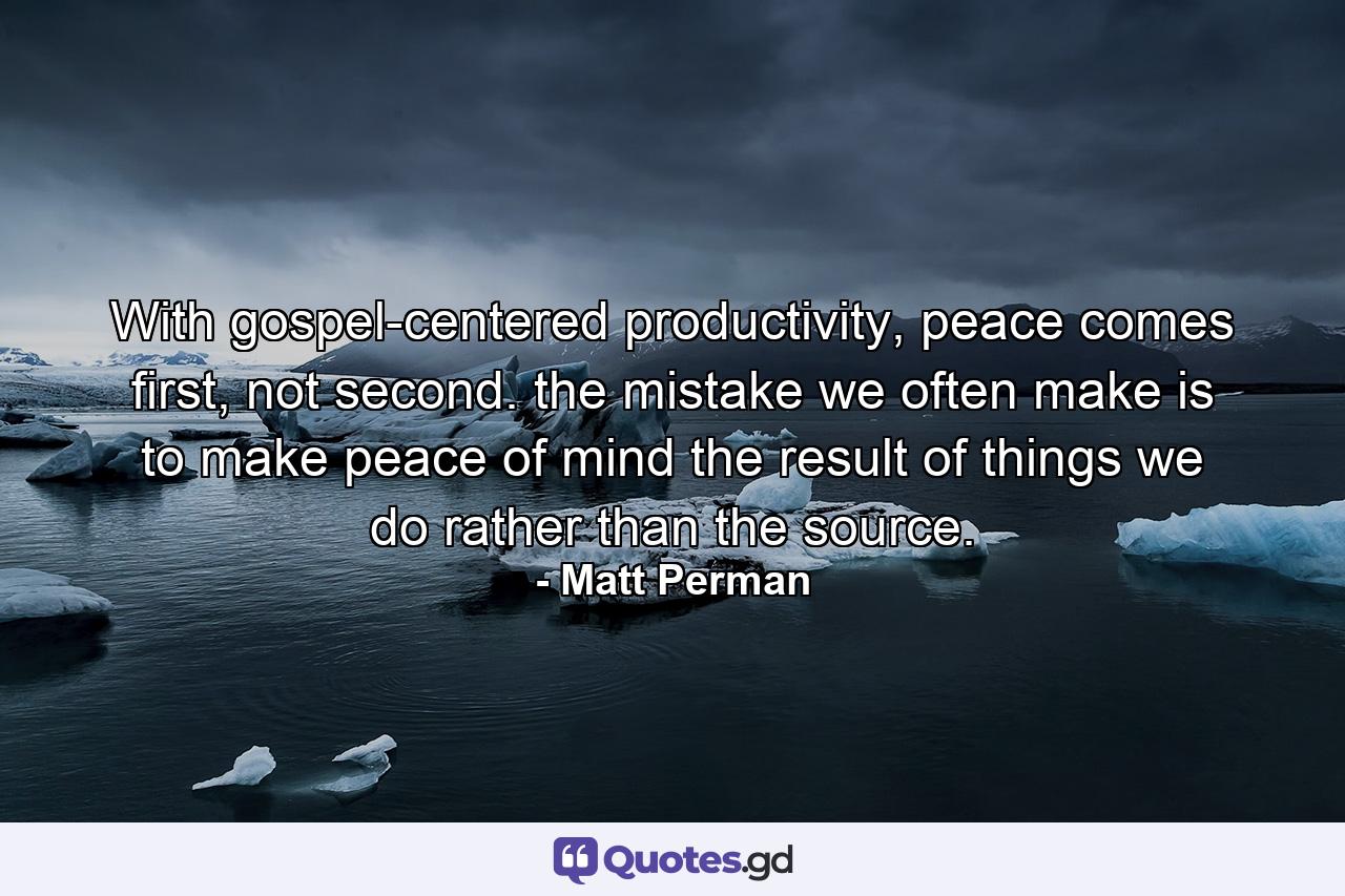 With gospel-centered productivity, peace comes first, not second. the mistake we often make is to make peace of mind the result of things we do rather than the source. - Quote by Matt Perman