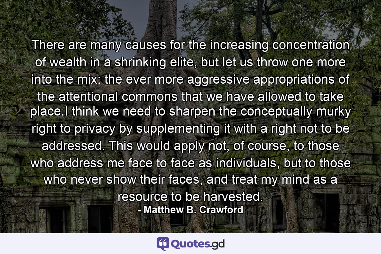 There are many causes for the increasing concentration of wealth in a shrinking elite, but let us throw one more into the mix: the ever more aggressive appropriations of the attentional commons that we have allowed to take place.I think we need to sharpen the conceptually murky right to privacy by supplementing it with a right not to be addressed. This would apply not, of course, to those who address me face to face as individuals, but to those who never show their faces, and treat my mind as a resource to be harvested. - Quote by Matthew B. Crawford