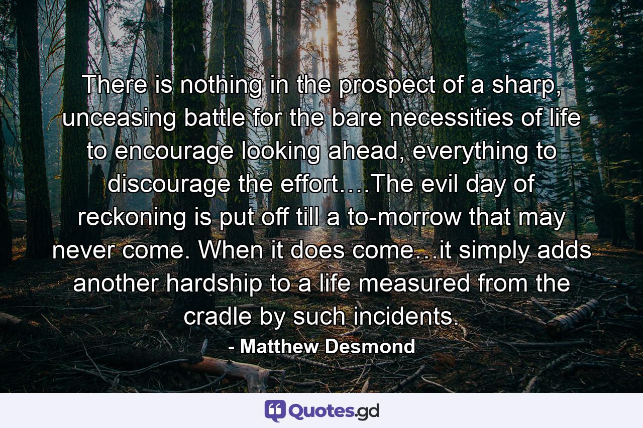 There is nothing in the prospect of a sharp, unceasing battle for the bare necessities of life to encourage looking ahead, everything to discourage the effort….The evil day of reckoning is put off till a to-morrow that may never come. When it does come…it simply adds another hardship to a life measured from the cradle by such incidents. - Quote by Matthew Desmond