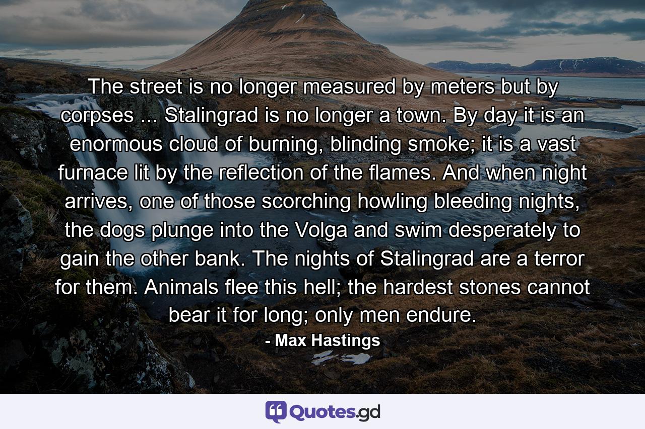 The street is no longer measured by meters but by corpses ... Stalingrad is no longer a town. By day it is an enormous cloud of burning, blinding smoke; it is a vast furnace lit by the reflection of the flames. And when night arrives, one of those scorching howling bleeding nights, the dogs plunge into the Volga and swim desperately to gain the other bank. The nights of Stalingrad are a terror for them. Animals flee this hell; the hardest stones cannot bear it for long; only men endure. - Quote by Max Hastings