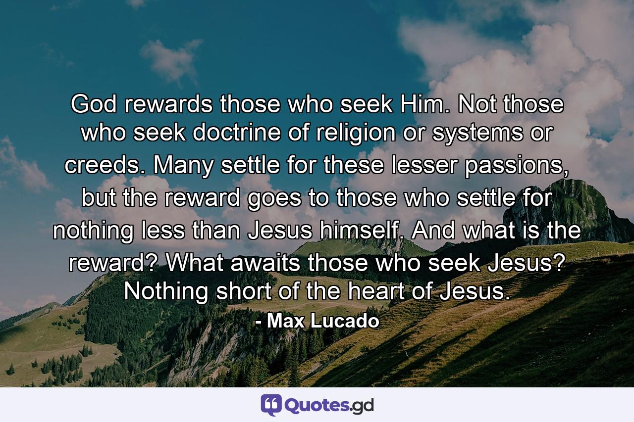 God rewards those who seek Him. Not those who seek doctrine of religion or systems or creeds. Many settle for these lesser passions, but the reward goes to those who settle for nothing less than Jesus himself. And what is the reward? What awaits those who seek Jesus? Nothing short of the heart of Jesus. - Quote by Max Lucado