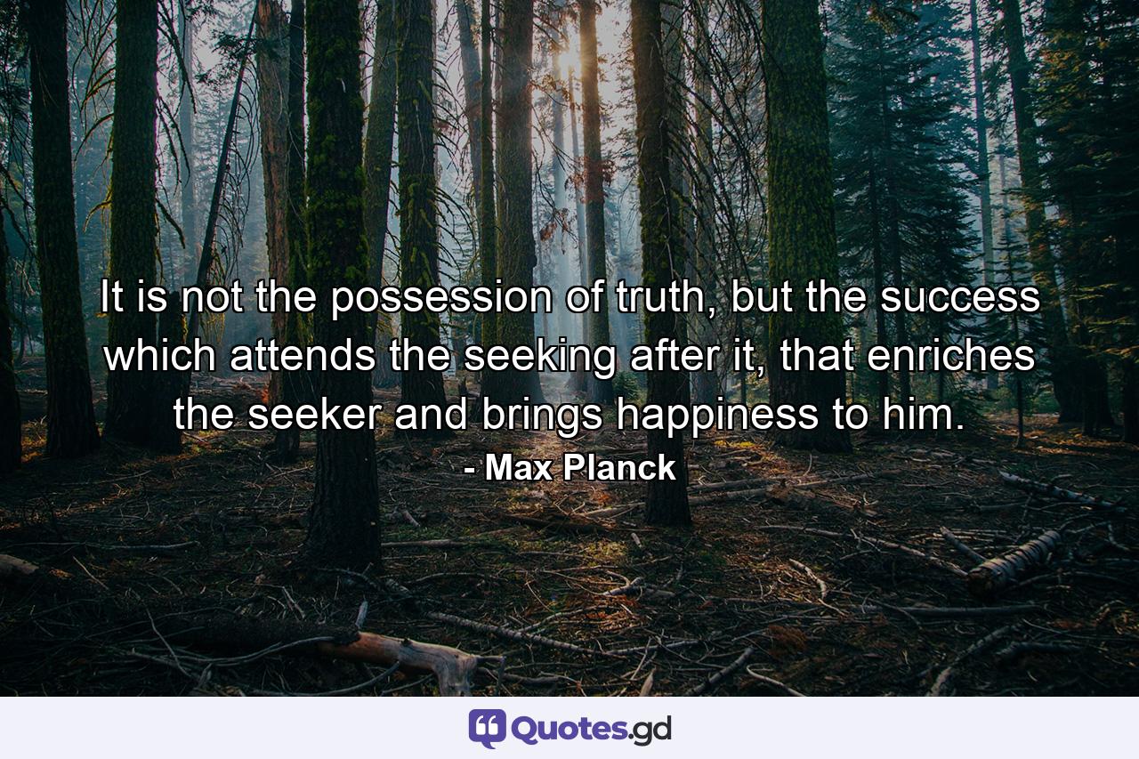 It is not the possession of truth, but the success which attends the seeking after it, that enriches the seeker and brings happiness to him. - Quote by Max Planck