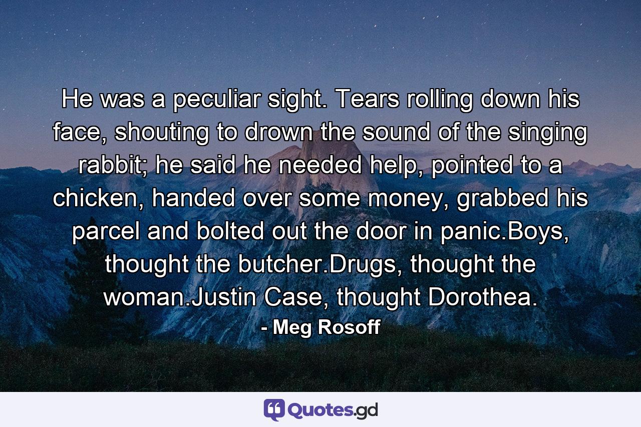 He was a peculiar sight. Tears rolling down his face, shouting to drown the sound of the singing rabbit; he said he needed help, pointed to a chicken, handed over some money, grabbed his parcel and bolted out the door in panic.Boys, thought the butcher.Drugs, thought the woman.Justin Case, thought Dorothea. - Quote by Meg Rosoff