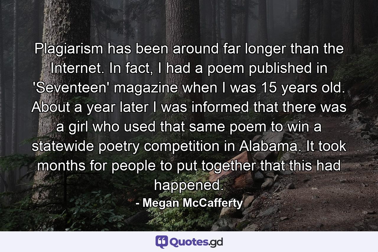 Plagiarism has been around far longer than the Internet. In fact, I had a poem published in 'Seventeen' magazine when I was 15 years old. About a year later I was informed that there was a girl who used that same poem to win a statewide poetry competition in Alabama. It took months for people to put together that this had happened. - Quote by Megan McCafferty