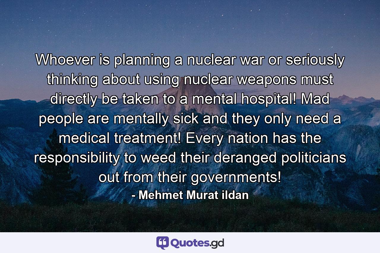 Whoever is planning a nuclear war or seriously thinking about using nuclear weapons must directly be taken to a mental hospital! Mad people are mentally sick and they only need a medical treatment! Every nation has the responsibility to weed their deranged politicians out from their governments! - Quote by Mehmet Murat ildan