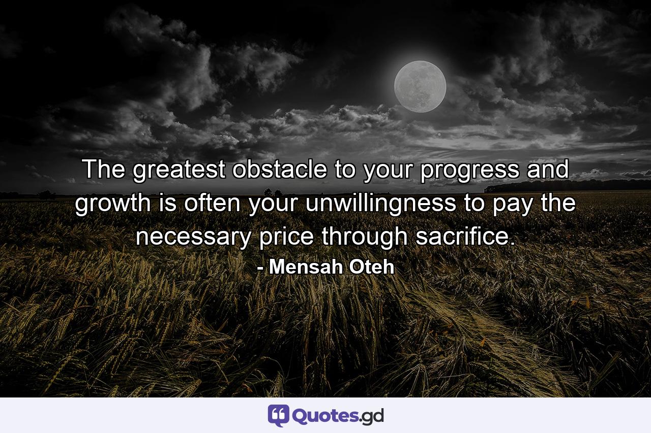 The greatest obstacle to your progress and growth is often your unwillingness to pay the necessary price through sacrifice. - Quote by Mensah Oteh