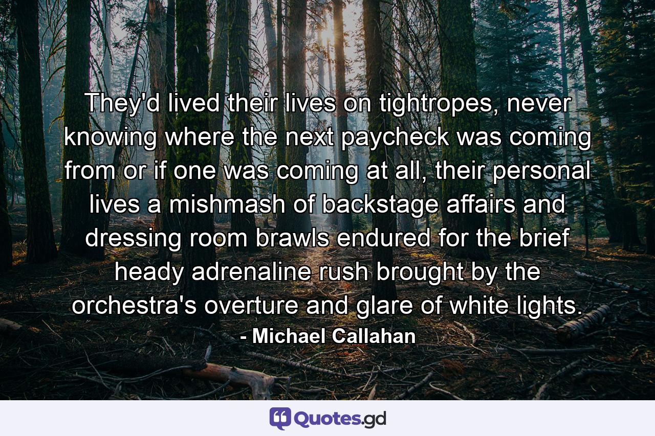 They'd lived their lives on tightropes, never knowing where the next paycheck was coming from or if one was coming at all, their personal lives a mishmash of backstage affairs and dressing room brawls endured for the brief heady adrenaline rush brought by the orchestra's overture and glare of white lights. - Quote by Michael Callahan