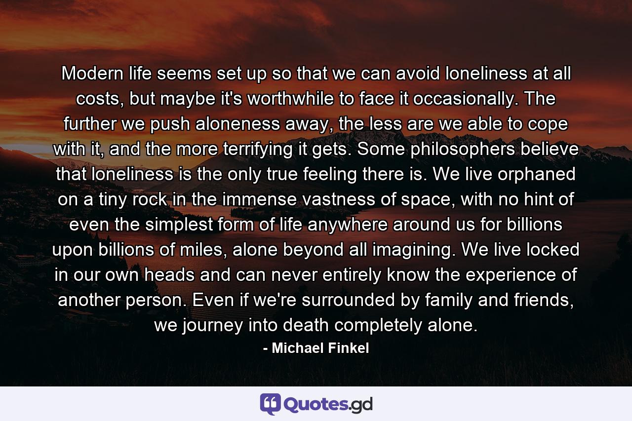 Modern life seems set up so that we can avoid loneliness at all costs, but maybe it's worthwhile to face it occasionally. The further we push aloneness away, the less are we able to cope with it, and the more terrifying it gets. Some philosophers believe that loneliness is the only true feeling there is. We live orphaned on a tiny rock in the immense vastness of space, with no hint of even the simplest form of life anywhere around us for billions upon billions of miles, alone beyond all imagining. We live locked in our own heads and can never entirely know the experience of another person. Even if we're surrounded by family and friends, we journey into death completely alone. - Quote by Michael Finkel