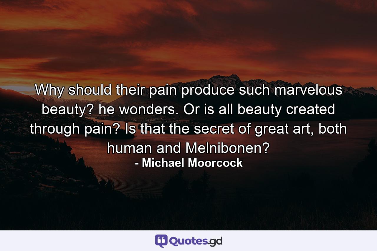 Why should their pain produce such marvelous beauty? he wonders. Or is all beauty created through pain? Is that the secret of great art, both human and Melnibonen? - Quote by Michael Moorcock