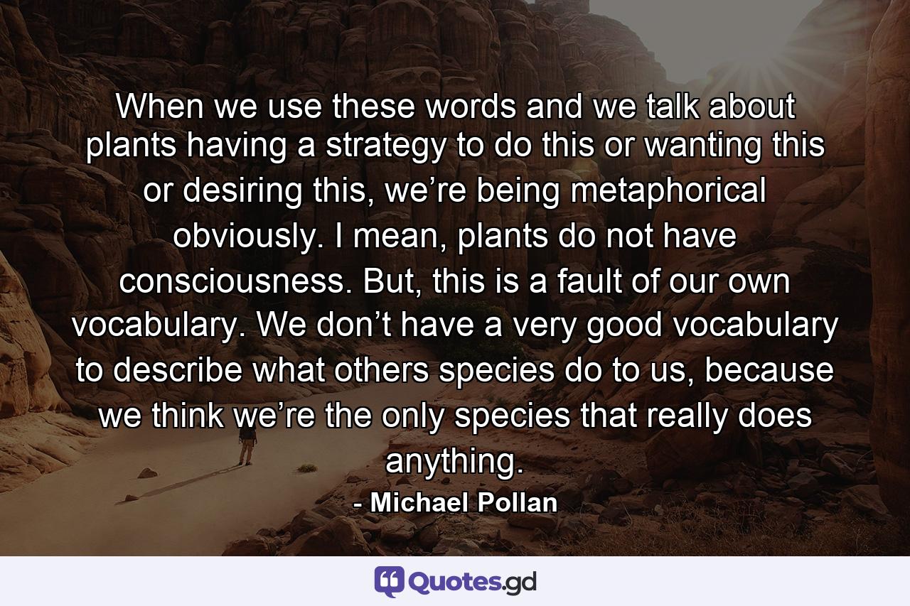 When we use these words and we talk about plants having a strategy to do this or wanting this or desiring this, we’re being metaphorical obviously. I mean, plants do not have consciousness. But, this is a fault of our own vocabulary. We don’t have a very good vocabulary to describe what others species do to us, because we think we’re the only species that really does anything. - Quote by Michael Pollan