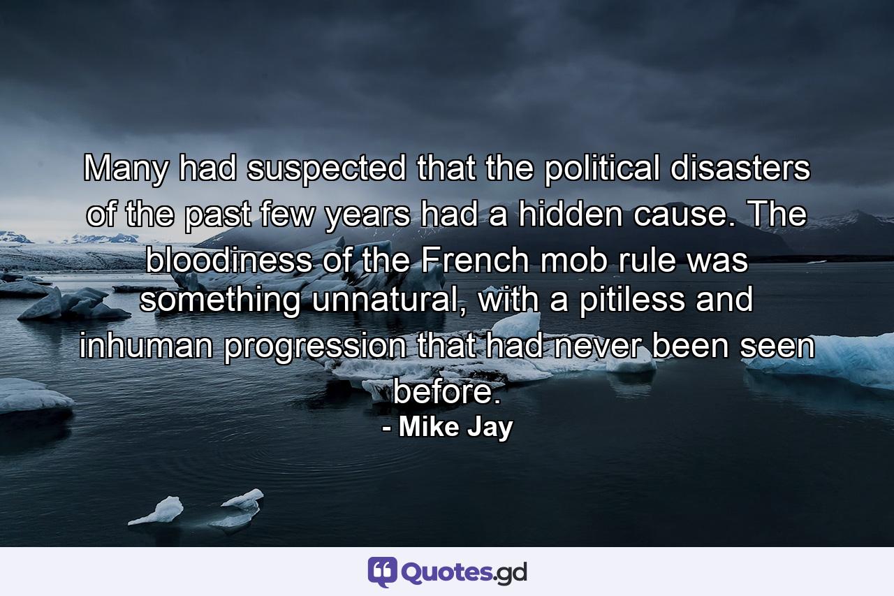 Many had suspected that the political disasters of the past few years had a hidden cause. The bloodiness of the French mob rule was something unnatural, with a pitiless and inhuman progression that had never been seen before. - Quote by Mike Jay