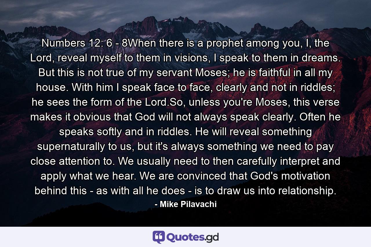 Numbers 12: 6 - 8When there is a prophet among you, I, the Lord, reveal myself to them in visions, I speak to them in dreams. But this is not true of my servant Moses; he is faithful in all my house. With him I speak face to face, clearly and not in riddles; he sees the form of the Lord.So, unless you're Moses, this verse makes it obvious that God will not always speak clearly. Often he speaks softly and in riddles. He will reveal something supernaturally to us, but it's always something we need to pay close attention to. We usually need to then carefully interpret and apply what we hear. We are convinced that God's motivation behind this - as with all he does - is to draw us into relationship. - Quote by Mike Pilavachi