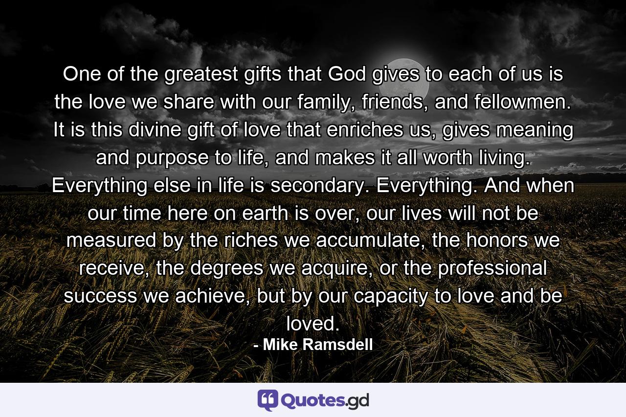 One of the greatest gifts that God gives to each of us is the love we share with our family, friends, and fellowmen. It is this divine gift of love that enriches us, gives meaning and purpose to life, and makes it all worth living. Everything else in life is secondary. Everything. And when our time here on earth is over, our lives will not be measured by the riches we accumulate, the honors we receive, the degrees we acquire, or the professional success we achieve, but by our capacity to love and be loved. - Quote by Mike Ramsdell