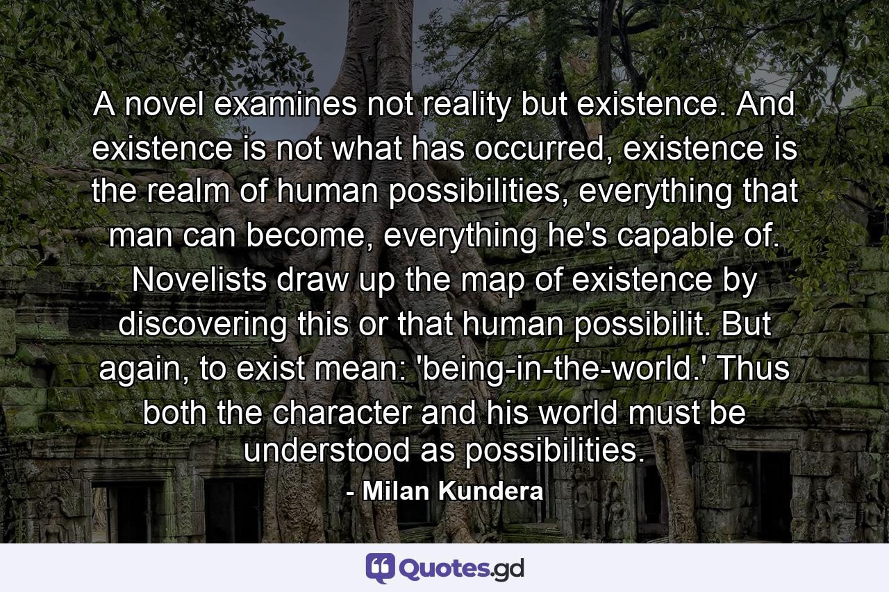 A novel examines not reality but existence. And existence is not what has occurred, existence is the realm of human possibilities, everything that man can become, everything he's capable of. Novelists draw up the map of existence by discovering this or that human possibilit. But again, to exist mean: 'being-in-the-world.' Thus both the character and his world must be understood as possibilities. - Quote by Milan Kundera