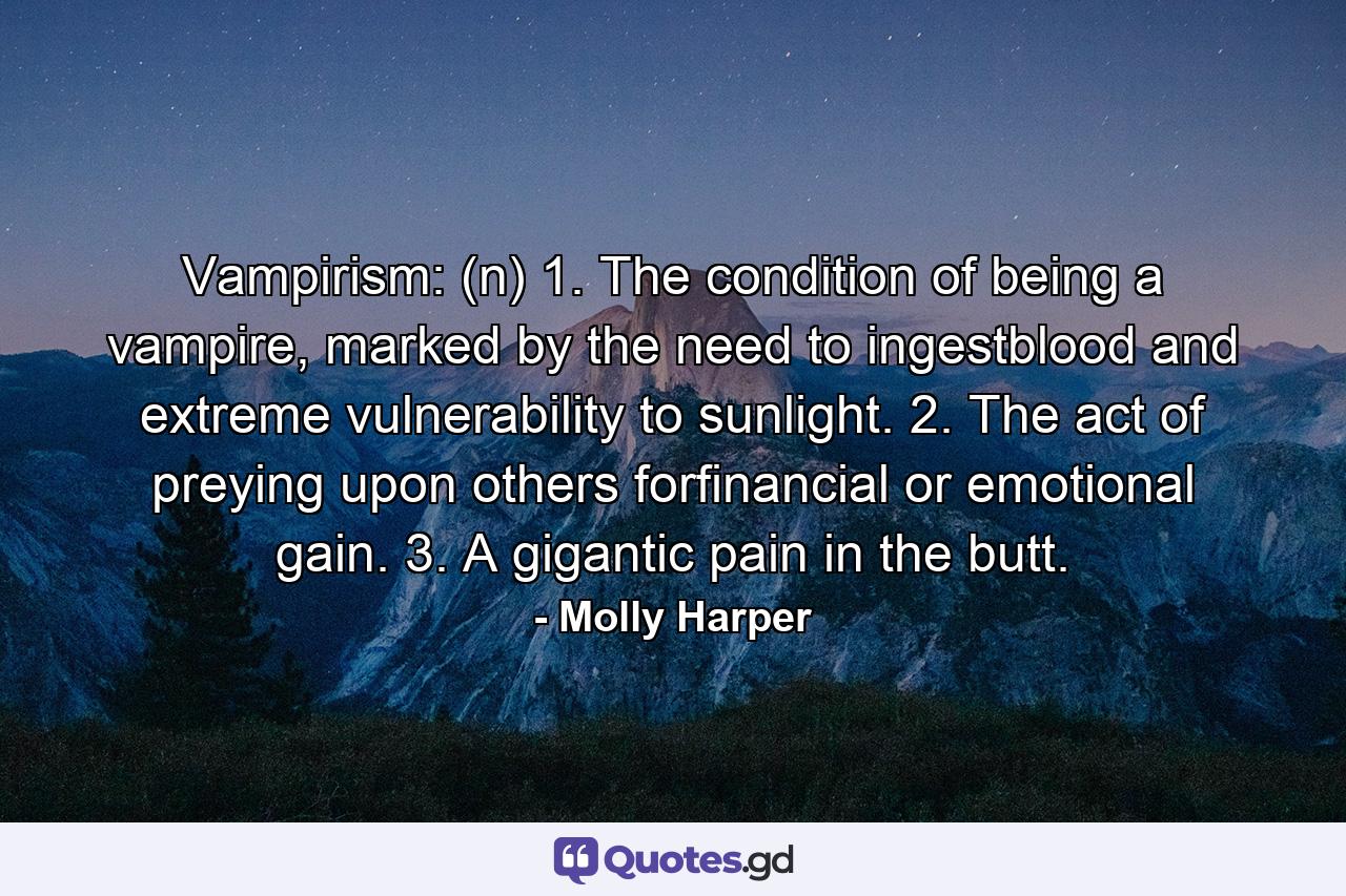 Vampirism: (n) 1. The condition of being a vampire, marked by the need to ingestblood and extreme vulnerability to sunlight. 2. The act of preying upon others forfinancial or emotional gain. 3. A gigantic pain in the butt. - Quote by Molly Harper