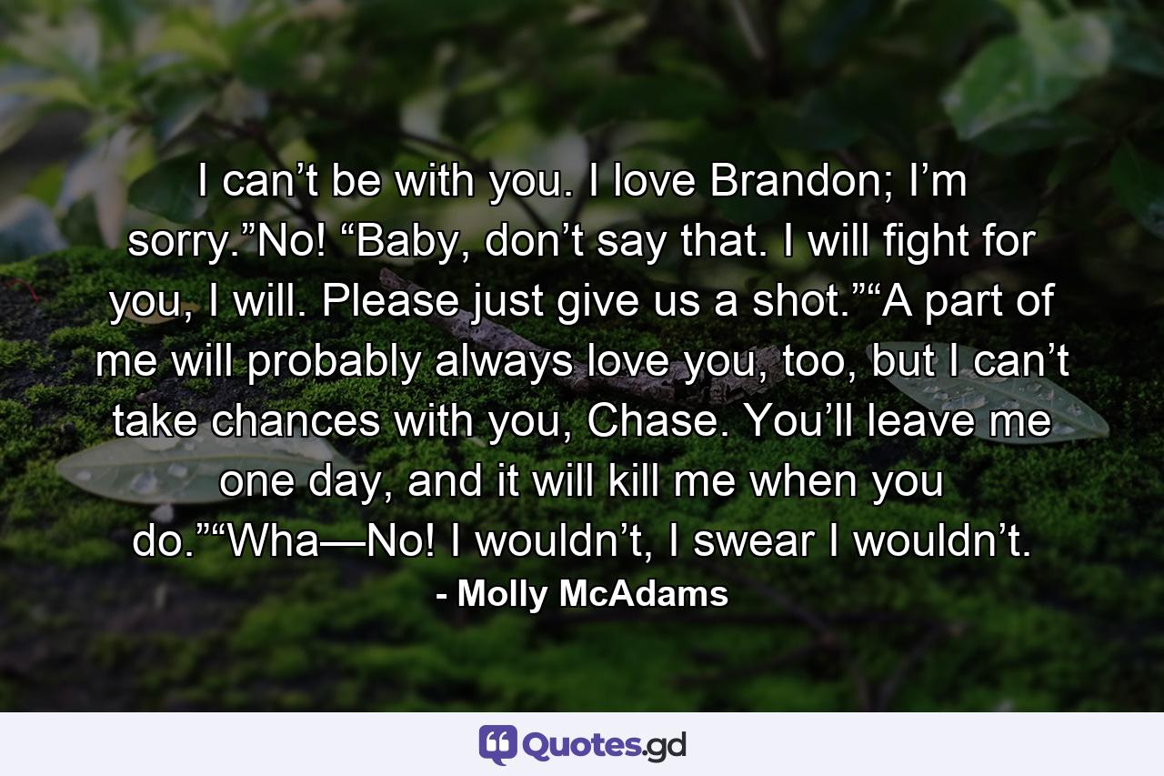 I can’t be with you. I love Brandon; I’m sorry.”No! “Baby, don’t say that. I will fight for you, I will. Please just give us a shot.”“A part of me will probably always love you, too, but I can’t take chances with you, Chase. You’ll leave me one day, and it will kill me when you do.”“Wha—No! I wouldn’t, I swear I wouldn’t. - Quote by Molly McAdams