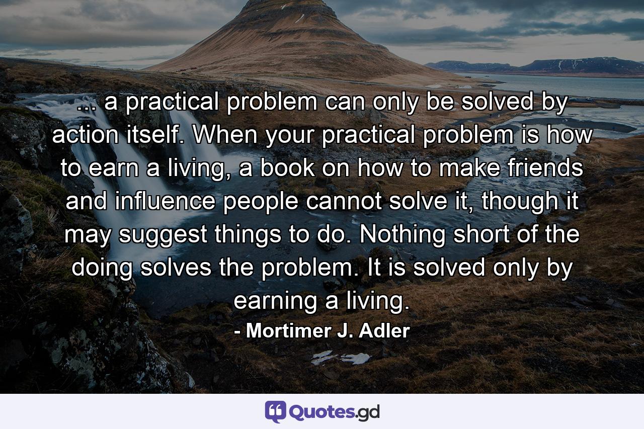 ... a practical problem can only be solved by action itself. When your practical problem is how to earn a living, a book on how to make friends and influence people cannot solve it, though it may suggest things to do. Nothing short of the doing solves the problem. It is solved only by earning a living. - Quote by Mortimer J. Adler