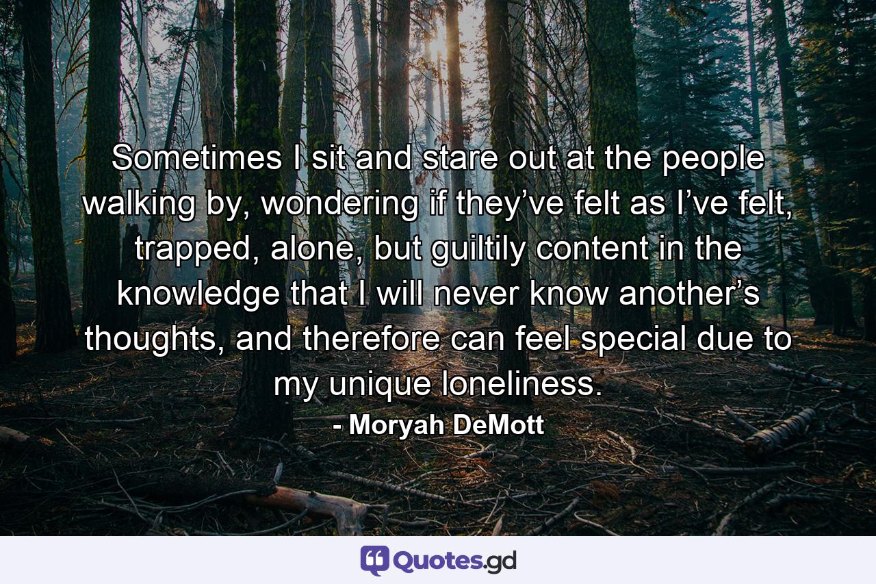 Sometimes I sit and stare out at the people walking by, wondering if they’ve felt as I’ve felt, trapped, alone, but guiltily content in the knowledge that I will never know another’s thoughts, and therefore can feel special due to my unique loneliness. - Quote by Moryah DeMott