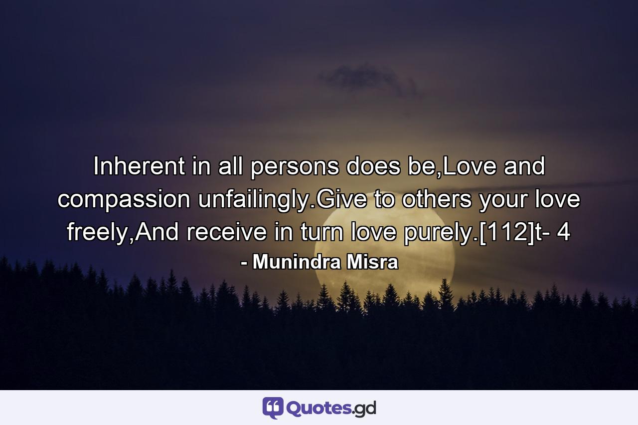 Inherent in all persons does be,Love and compassion unfailingly.Give to others your love freely,And receive in turn love purely.[112]t- 4 - Quote by Munindra Misra