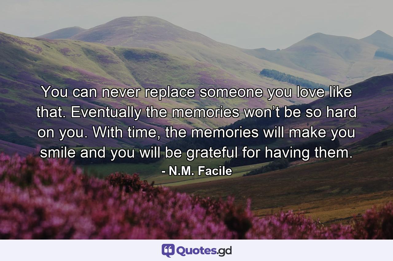 You can never replace someone you love like that. Eventually the memories won’t be so hard on you. With time, the memories will make you smile and you will be grateful for having them. - Quote by N.M. Facile