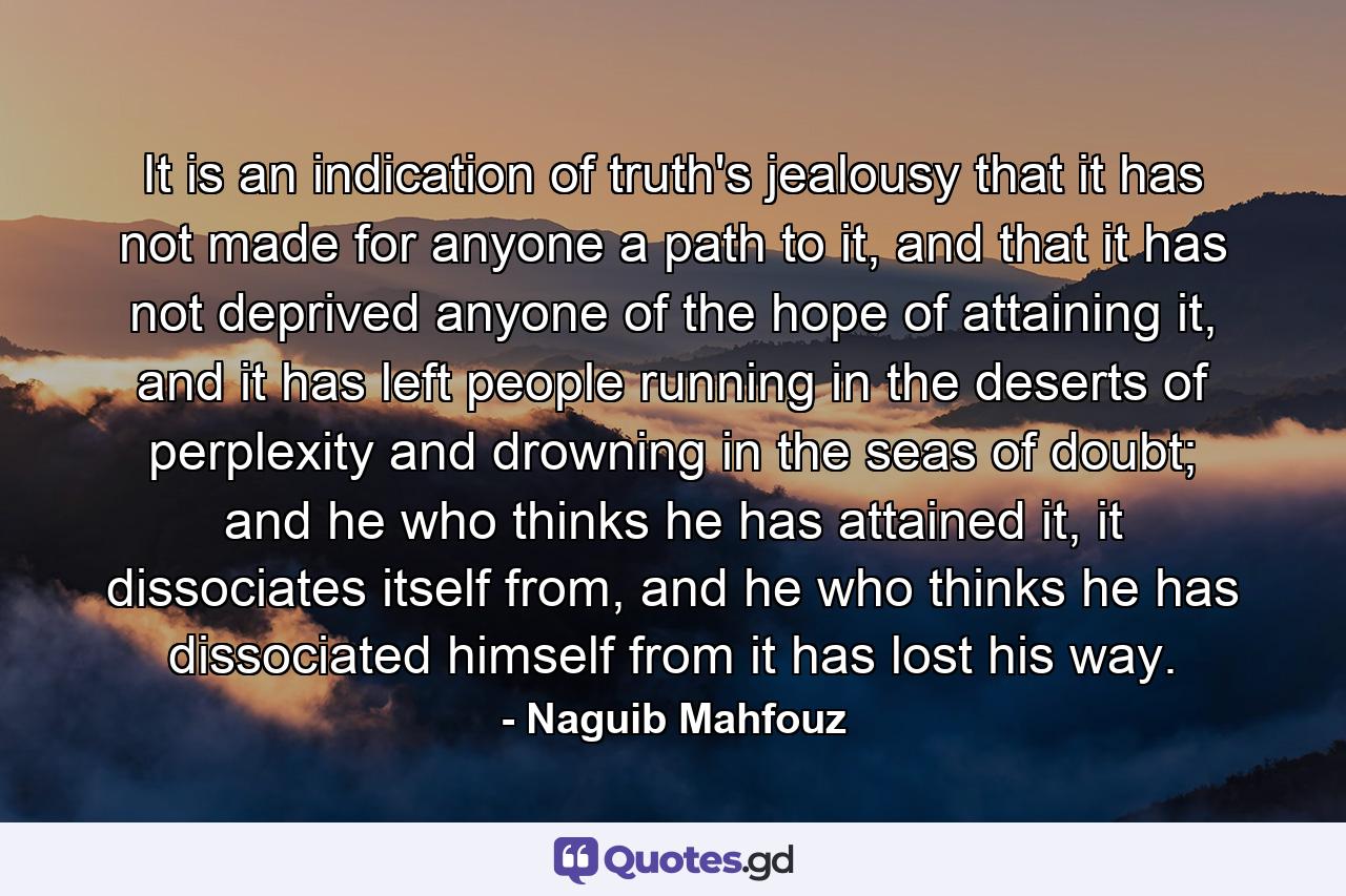 It is an indication of truth's jealousy that it has not made for anyone a path to it, and that it has not deprived anyone of the hope of attaining it, and it has left people running in the deserts of perplexity and drowning in the seas of doubt; and he who thinks he has attained it, it dissociates itself from, and he who thinks he has dissociated himself from it has lost his way. - Quote by Naguib Mahfouz