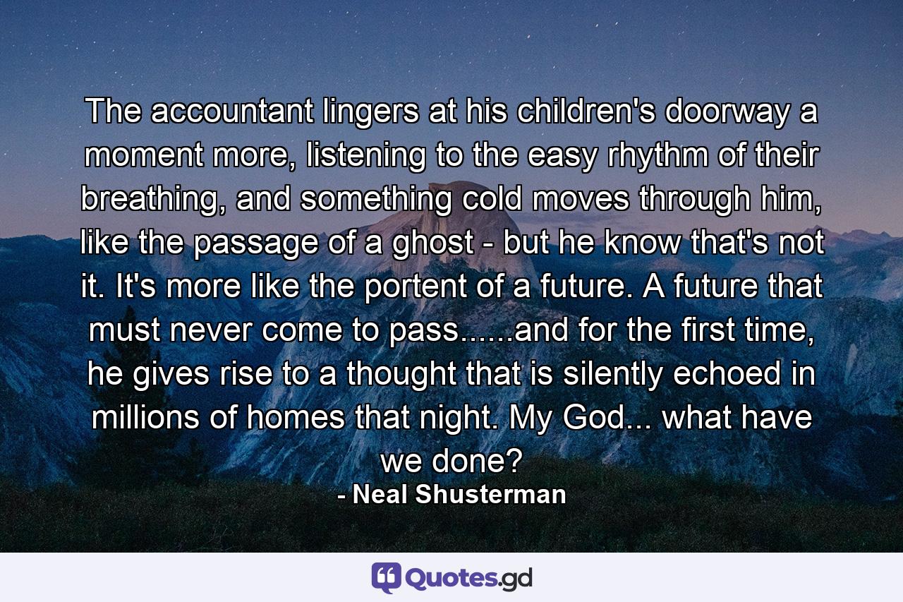The accountant lingers at his children's doorway a moment more, listening to the easy rhythm of their breathing, and something cold moves through him, like the passage of a ghost - but he know that's not it. It's more like the portent of a future. A future that must never come to pass......and for the first time, he gives rise to a thought that is silently echoed in millions of homes that night. My God... what have we done? - Quote by Neal Shusterman