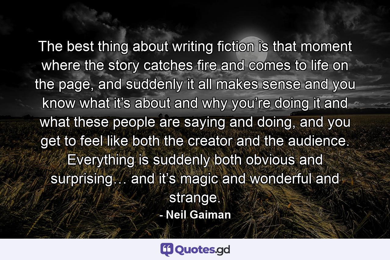 The best thing about writing fiction is that moment where the story catches fire and comes to life on the page, and suddenly it all makes sense and you know what it’s about and why you’re doing it and what these people are saying and doing, and you get to feel like both the creator and the audience. Everything is suddenly both obvious and surprising… and it’s magic and wonderful and strange. - Quote by Neil Gaiman