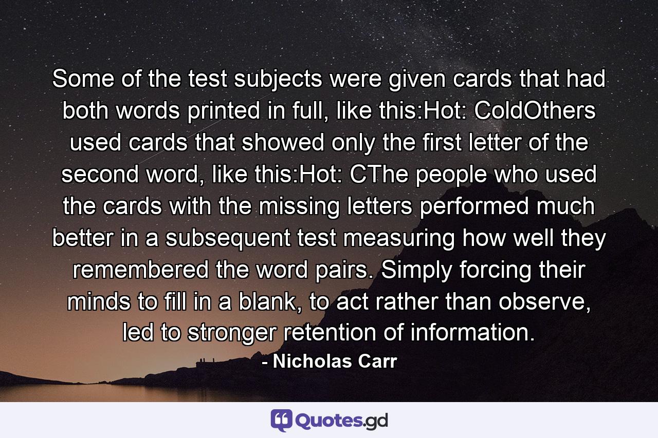 Some of the test subjects were given cards that had both words printed in full, like this:Hot: ColdOthers used cards that showed only the first letter of the second word, like this:Hot: CThe people who used the cards with the missing letters performed much better in a subsequent test measuring how well they remembered the word pairs. Simply forcing their minds to fill in a blank, to act rather than observe, led to stronger retention of information. - Quote by Nicholas Carr