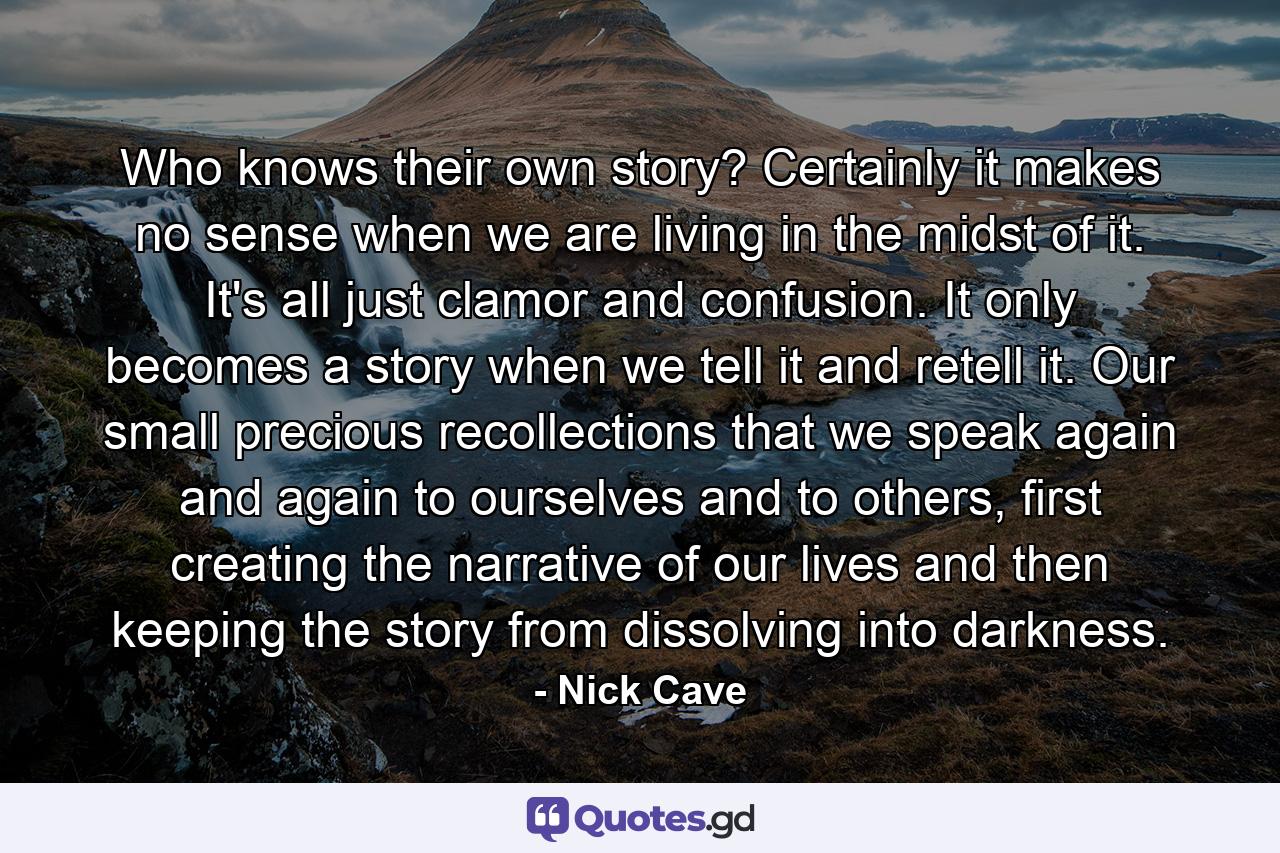 Who knows their own story? Certainly it makes no sense when we are living in the midst of it. It's all just clamor and confusion. It only becomes a story when we tell it and retell it. Our small precious recollections that we speak again and again to ourselves and to others, first creating the narrative of our lives and then keeping the story from dissolving into darkness. - Quote by Nick Cave