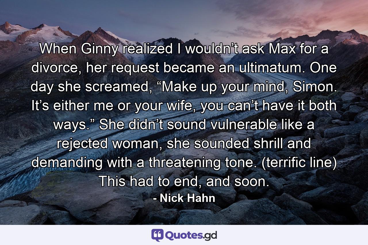 When Ginny realized I wouldn’t ask Max for a divorce, her request became an ultimatum. One day she screamed, “Make up your mind, Simon. It’s either me or your wife, you can’t have it both ways.” She didn’t sound vulnerable like a rejected woman, she sounded shrill and demanding with a threatening tone. (terrific line) This had to end, and soon. - Quote by Nick Hahn